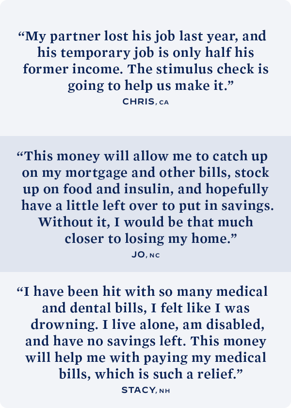 My partner lost his job last year, and his temporary job is only half his former income. The stimulus check is going to help us make it. -- Chris, CA; This money will allow me to catch up on my mortgage and other bills, stock up on food and insulin, and hopefully have a little left over to put in savings. Without it, I would be that much closer to losing my home. -- Jo, NC; I have been hit with so many medical and dental bills, I felt like I was drowning. I live alone, am disabled, and have no savings left. This money will help me with paying my medical bills, which is such a relief. -- Stacy, NH