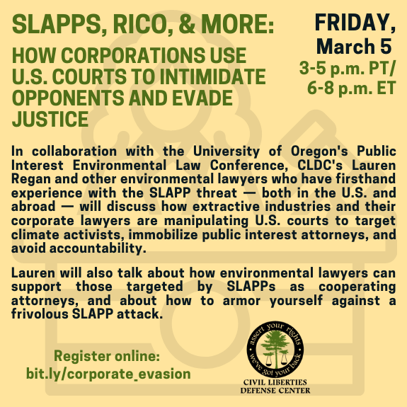 Image: Pale yellow background with green and black text. Faint image of judge with gavel in background. CLDC Logo. Text: SLAPPs, RICO, & More: How Corporations Use U.S. Courts to intimidate Opponents and Evade Justice; FRIDAY, March 5 3-5 PM PT/6-8 PM ET; This week's webinar is a joint effort with the University of Oregon's Public Interest Environmental Law Conference.In collaboration with the University of Oregon's Public Interest Environmental Law Conference, CLDC's Lauren Regan and other environmental lawyers who have firsthand experience with the SLAPP threat — both in the U.S. and abroad — will discuss how extractive industries and their corporate lawyers are manipulating U.S. courts to target climate activists, immobilize public interest attorneys, and avoid accountability. Lauren will also talk about how environmental lawyers can support those targeted by SLAPPs as cooperating attorneys, and about how to armor yourself against a frivolous SLAPP attack. Register online: bit.ly/corporate_evasion​​​​​​​​​​​​​​