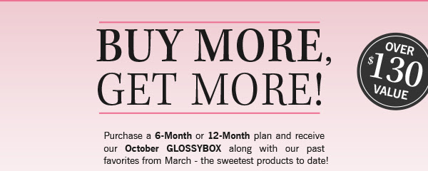 BUY MORE, GET MORE! Purchase a 6-Month or 12-Month plan and receive our October GLOSSYBOX along with our past favorites from March - the sweetest products to date!