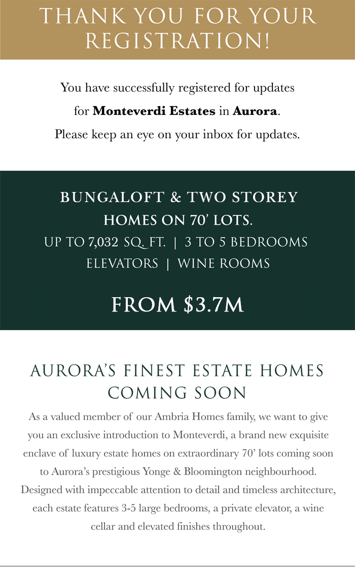 You have successfully registered for updates on the Monteverdi Estates in Aurora. Please keep an eye on your inbox for updates. AURORA’S FINEST ESTATE HOMES COMING SOON : As a valued member of our Ambria Homes family, we want to give you an exclusive introduction to Monteverdi, a brand new exquisite enclave of luxury estate homes on extraordinary 70’ lots coming soon to Aurora’s prestigious Yonge & Bloomington neighbourhood. Designed with impeccable attention to detail and timeless architecture, each estate features 3-5 large bedrooms, a private elevator, a wine cellar and elevated finishes throughout.