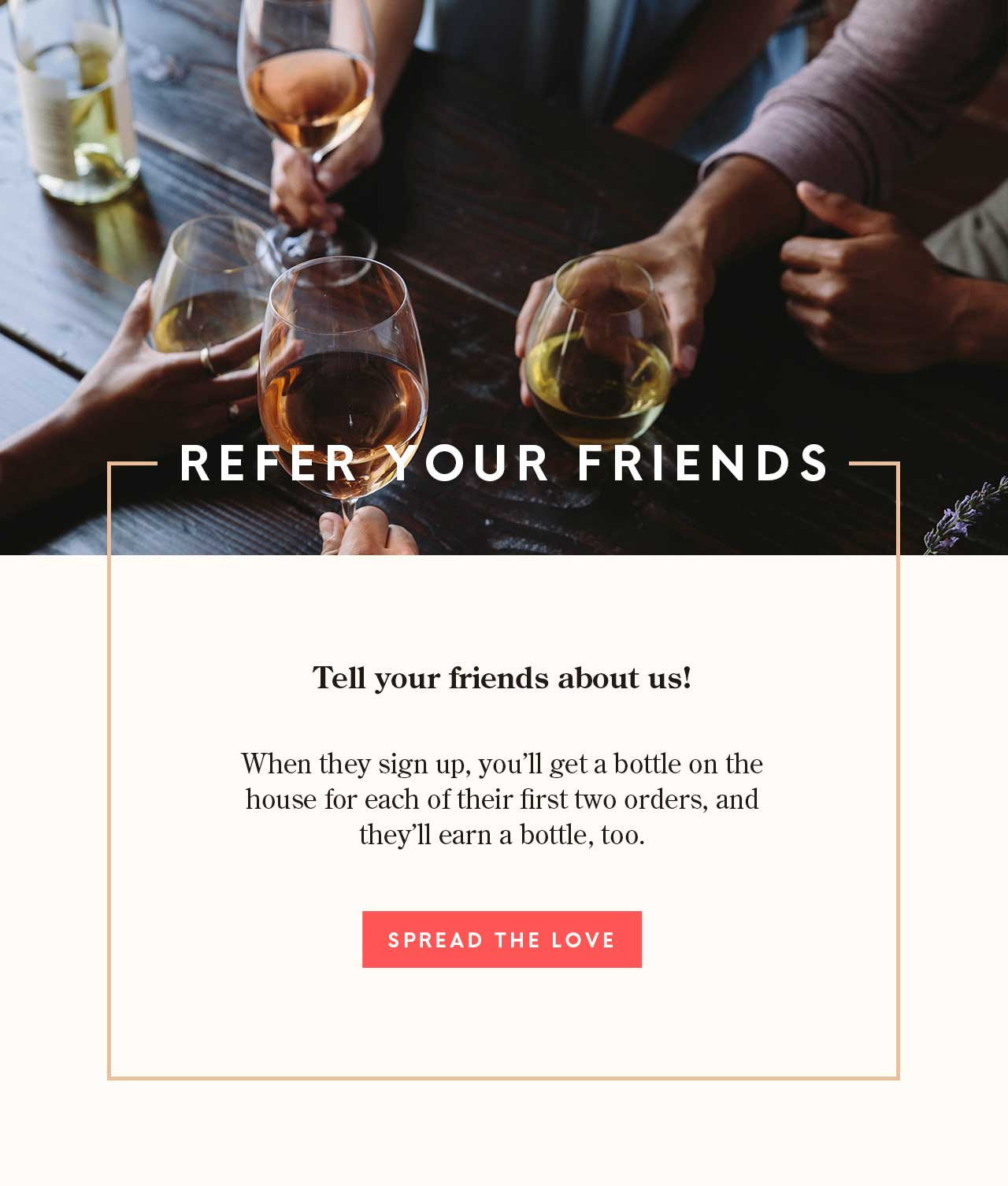 Tell your buddies about us! When they sign up, you’ll get a bottle on the house for each of their first two orders, and they’ll earn a bottle, too.