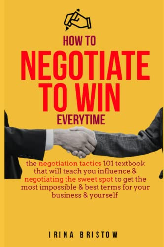 How to negotiate to win EVERYTIME!: The negotiation tactics 101 textbook that will teach you influence & negotiating the sweet spot to get the most impossible & best terms for your business & yourself
