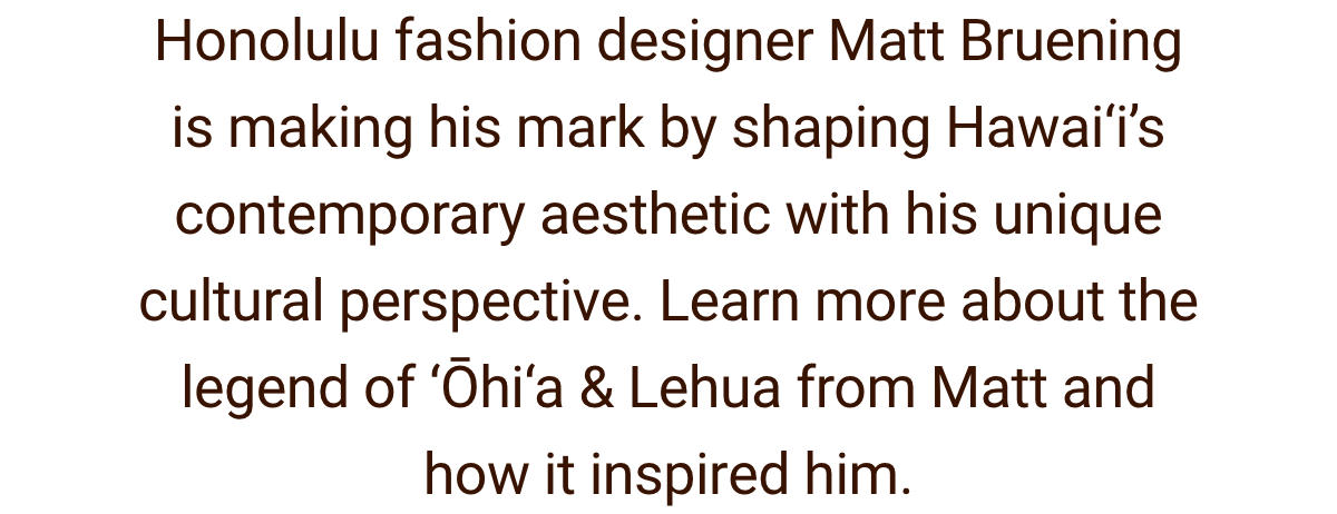Text. ''Honolulu fashion designer Matt Bruening is making his mark by shaping Hawai‘i's contemporary aesthetic with his unique cultural perspective. Learn more about the legend of Ohia & Lehua from Matt and how it inspired him''.