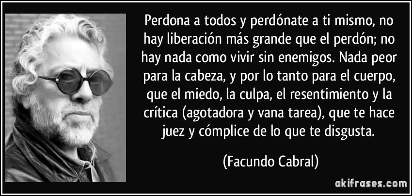 Perdona a todos y perdónate a ti mismo, no hay liberación más grande que el perdón; no hay nada como vivir sin enemigos. Nada peor para la cabeza, y por lo tanto para el cuerpo, que el miedo, la culpa, el resentimiento y la crítica (agotadora y vana tarea), que te hace juez y cómplice de lo que te disgusta. (Facundo Cabral)