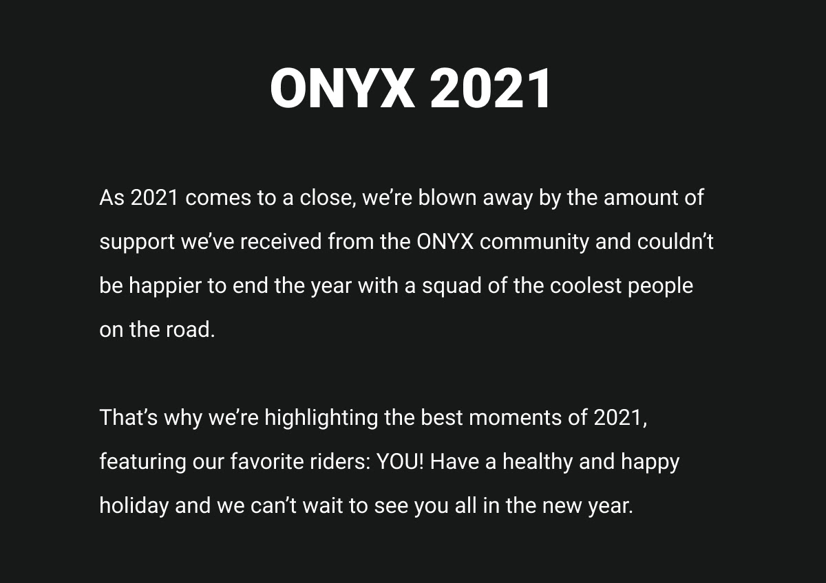 As 2021 comes to a close, we’re blown away by the amount of support we’ve received from the ONYX community and couldn’t be happier to end the year with a squad of the coolest people on the road. That’s why we’re highlighting the best moments of 2021, featuring our favorite riders: YOU! Have a healthy and happy holiday and we can’t wait to see you all in the new year.