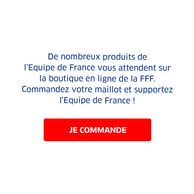 De nombreux produits de l’Equipe de France vous attendent sur la boutique en ligne de la FFF. Commandez votre maillot et supportez l’Equipe de France ! / JE COMMANDE