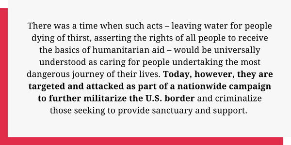 There was a time when such acts – leaving water for people dying of thirst, asserting the rights of all people to receive the basics of humanitarian aid – would be universally understood as caring for people undertaking the most dangerous journey of their lives. Today, however, they are targeted and attacked as part of a nationwide campaign to further militarize the U.S. border, and criminalize those seeking to provide sanctuary and support.