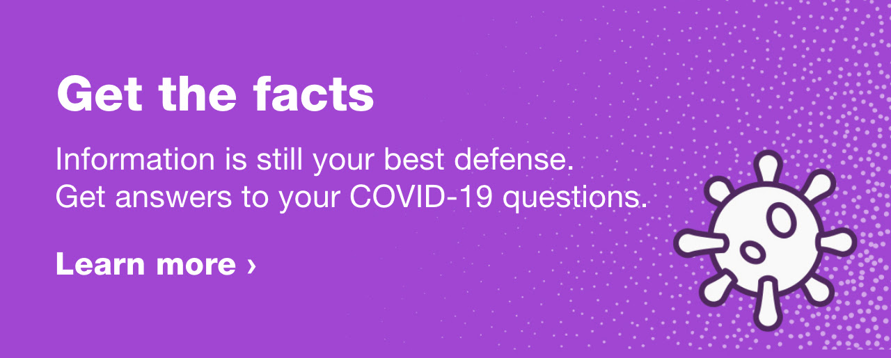 Get the facts. Information is still the best defense. Get answers to your COVID-19 questions. Lear more