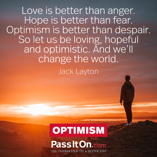 Love is better than anger. Hope is better than fear. Optimism is better than despair. So let us be loving, hopeful and optimistic. And we’ll change the world. Jack Layton