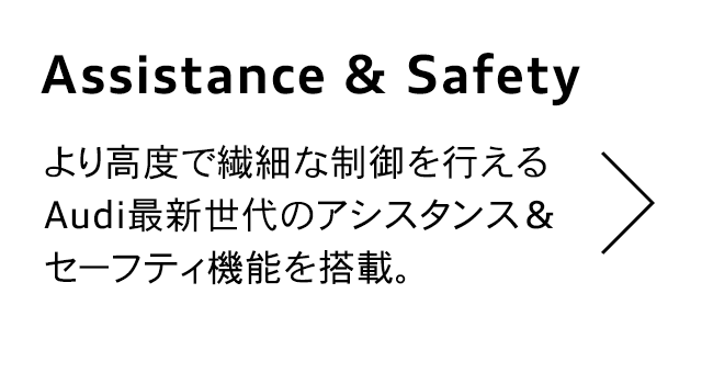 Assistance&Safety
                                  より高度で繊細な制御を行える Audi最新世代のアシスタンス &
                                  セーフティ機能を搭載。