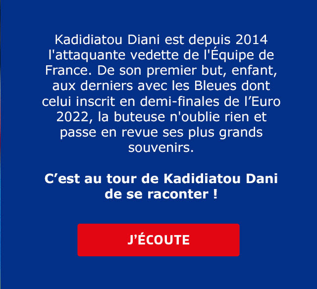 Kadidiatou Diani est depuis 2014 l'attaquante vedette de l'Équipe de France. De son premier but, enfant, aux derniers avec les Bleues dont celui inscrit en demi-finales de l’Euro 2022, la buteuse n'oublie rien et passe en revue ses plus grands souvenirs. C’est au tour de Kadidiatou Dani de se raconter ! / J'ECOUTE