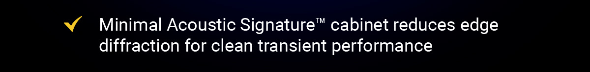 Minimal Acoustic Signature™ cabinet reduces edge diffraction for clean transient performance