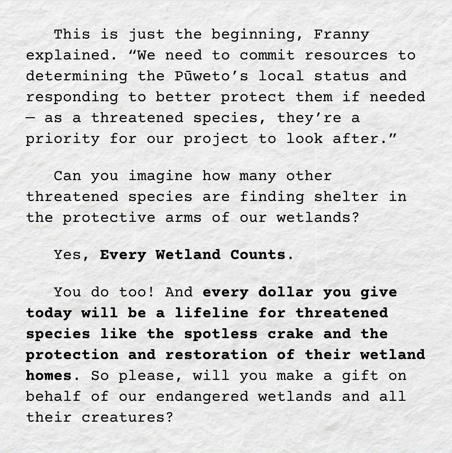 A screenshot of the text: "This is just the beginning, Franny explained. “We need to commit resources to determining the Pūweto’s local status and responding to better protect them if needed — as a threatened species, they’re a priority for our project to look after.” Can you imagine how many other threatened species are finding shelter in the protective arms of our wetlands? Yes, Every Wetland Counts. You do too! And every dollar you give today will be a lifeline for threatened species like the spotless crake and the protection and restoration of their wetland homes. So please, will you make a gift on behalf of our endangered wetlands and all their creatures?"