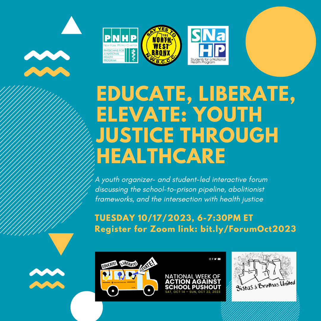 Blue image with yellow and white abstract shapes. Text reads

"Educate, Liberate, Elevate: Youth Justice Through Healthcare. A youth

organizer- and student-led interaction forum discussing the school-to

prison pipeline, abolitionist frameworks, and the intersection with

health justice. Tuesday 10/17/2023 6-7:30PM ET. Register for Zoom

link: bit.ly/ForumOct2023." There are logos for PNHP-NY Metro,

Northwest Bronx Community Clergy Coalition, Sistas & Brothas

United, and Students for a National Health Program. There is also a

small graphic indicating that this event is fitting int to the

National Week of Action Against School Pushout.