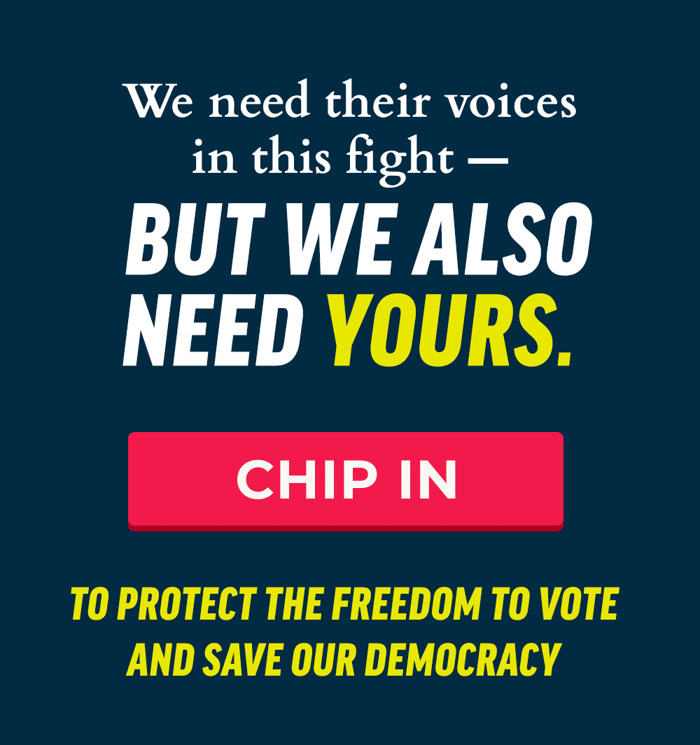 We need their voices in this fight -- but we also need yours. Chip in to protect the freedom to vote and save our democracy.