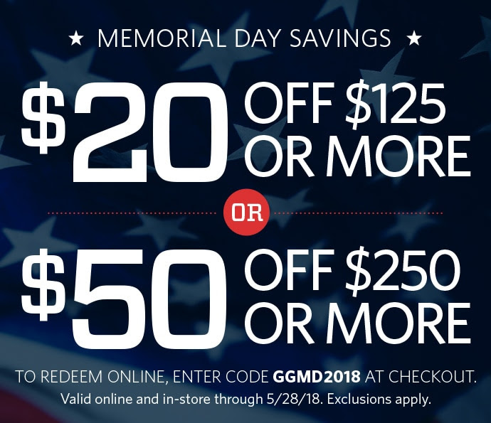 MEMORIAL DAY SAVINGS | TAKE $20 OFF YOUR PURCHASE OF $125 OR MORE OR TAKE $50 OFF YOUR PURCHASE OF $250 OR MORE | TO REDEEM ONLINE, ENTER CODE GGMD2018 AT CHECKOUT. VALID ONLINE AND IN-STORE THROUGH 5/28/18. EXCLUSIONS APPLY.