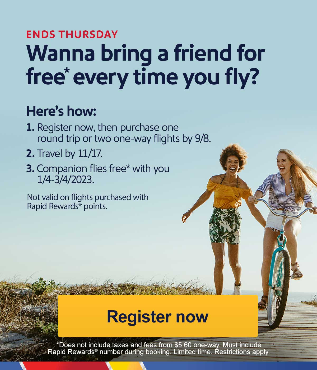 ENDS THURSDAY Wanna bring a friend for free* every time you fly? 1. Register now, then purchase one round trip or two one-way flights by 9/8. 2. Travel by 11/17. 3. Companion flies free* with you 1/4-3/4/2023. Not valid on flights purchased with Rapid Rewards points. [Book now] *Does not include taxes and fees from $5.60 one-way. Must include Rapid Rewards number during booking. Limited time. Restrictions apply.
