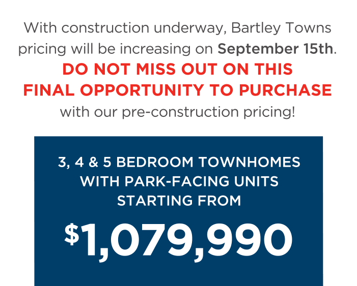 With construction underway, Bartley Towns pricing will be increasing on September 15th. Do Not Miss Out On This Final Opportunity To Purchase with our pre-construction pricing! 3, 4 & 5 Bedroom Townhomes With Park-facing Units Starting From