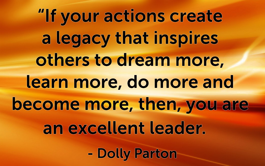 Quote “If your actions create a legacy that inspires others to dream more, learn more, do more and become more, then, you are an excellent leader.” -Dolly Parton
