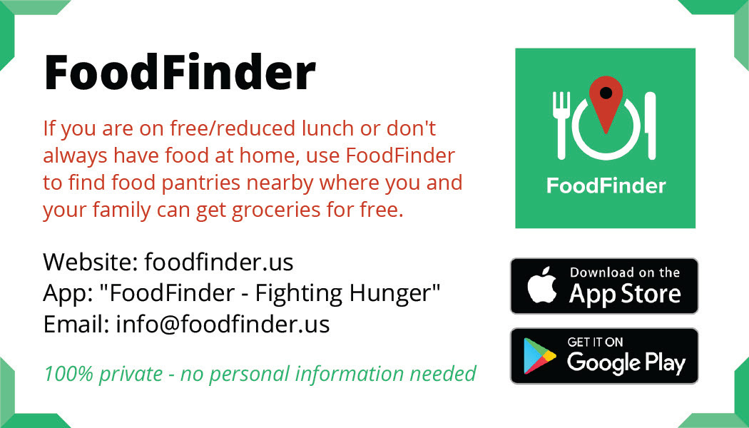 If you are on free/reduced lunch or don't always have food at home, use FoodFinder to find food pantries nearby where you and your family can get groceries for free. Website: foodfinder.us App: 