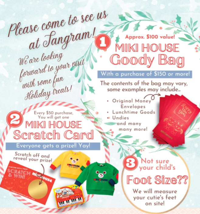 Receive a Goody Bag with a purchase of $150       May include products such as:          Original Money Envelopes          Lunchtime Goods          Undies          and much more!     With every $50 spent, win a prize with our MIKI HOUSE Scratch Cards -everyone's a winner!     Foot Measuring Event- we will measure your little one’s feet on site so you can pick out the perfect pair of shoes!