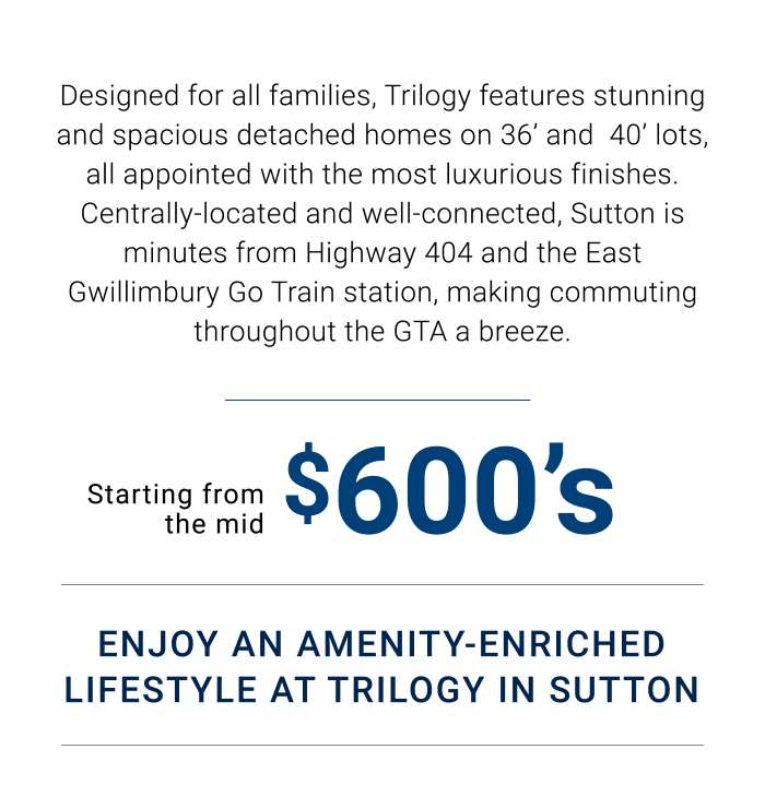 Centrally-located and well-connected, Sutton is minutes from Highway 404 and the East Gwillimbury Go Train station, making commuting throughout the GTA a breeze. Starting from the mid Enjoy An Amenity-enriched Lifestyle At Trilogy In Sutton