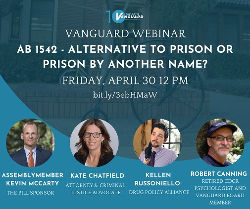 Vanguard Webinar: AB 1542 - Alternative to Prison or Prison by Another Name? Friday, April 30 12pm. bit.ly/3ebHMaW. Guests feature: Assemblymember Kevin McCarty, the Bill Sponsor; Kate Chatfield, Attorney and Criminal Justice Advocate; Kellen Russoniello, Drug Policy Alliance; Robert Canning, retired CDCR psychologist and Vanguard Board Member