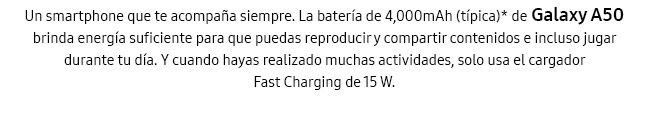 Un smartphone que te acompaña siempre. La batería de 4,000mAh (típica)* de Galaxy A50 brinda energía suficiente para que puedas reproducir y compartir contenidos e incluso jugar durante tu día. Y cuando hayas realizado muchas actividades, solo usa el cargador Fast Charging de 15 W.