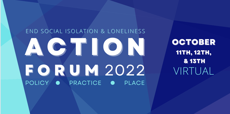 Graphic in shades of blue with writing in the center that reads, top to bottom, End social isolation and loneliness, Action Forum 2022, Policy, Practice, Place. On the right, the dates are listed as October 11, 12, and 13, and it says the event is Virtual.