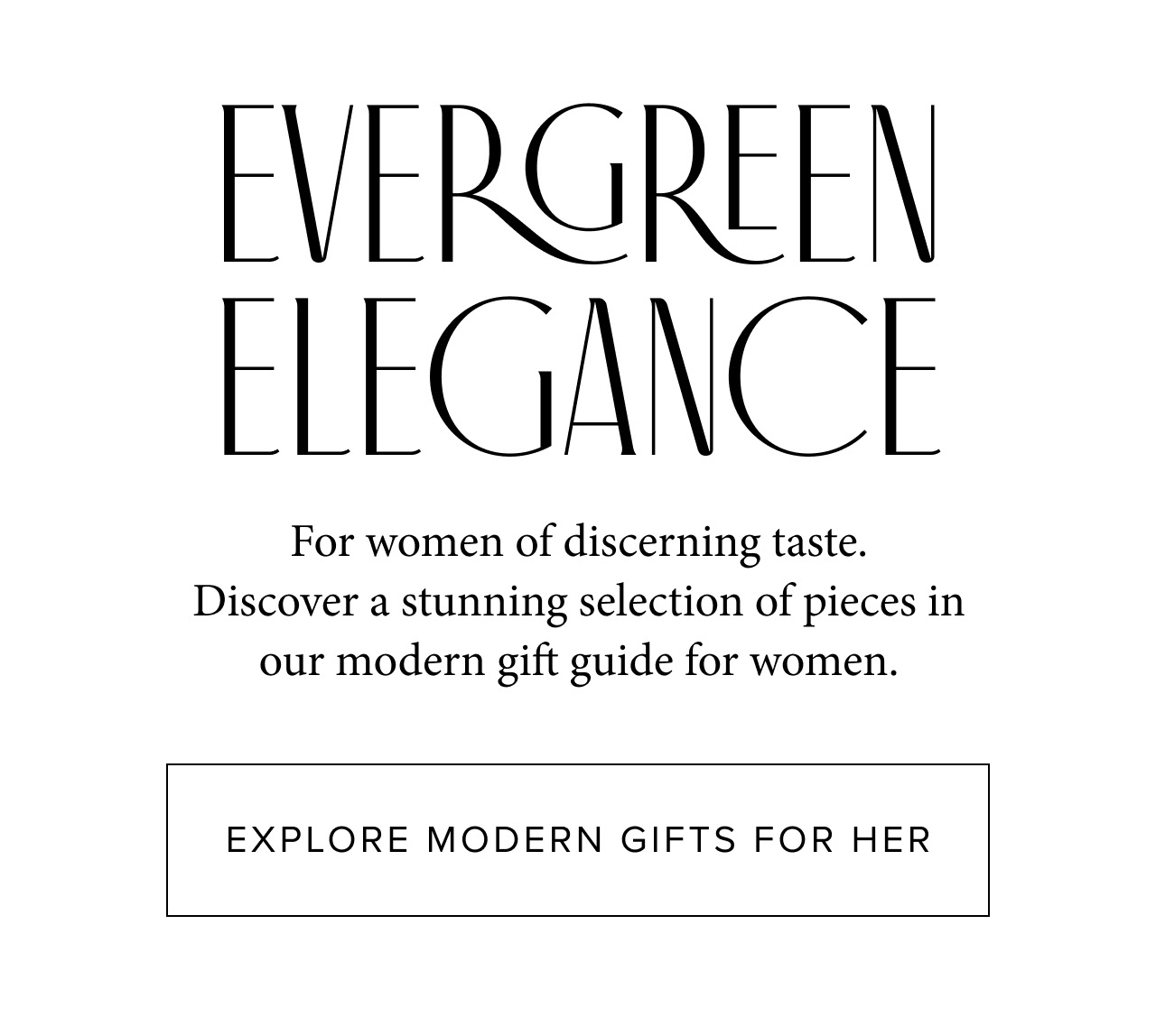 Evergreen Elegance. For women of discerning taste. Discover a stunning selection of pieces in our modern gift guide for women.