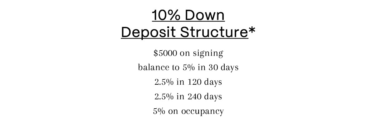 10% Down Deposit Structure* $5000 on signing, balance to 5% in 30 days, 2.5% in 120 days, 2.5% in 240 days, 5% on occupancy