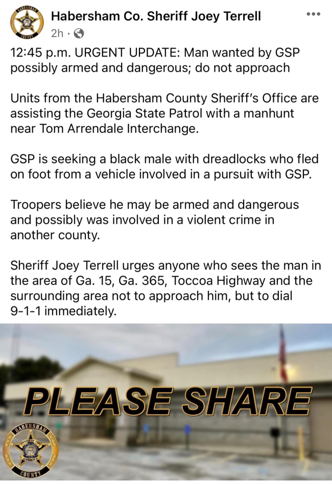 Habersham County residents and visitors in the area of Tom Arrendale Interchange, be aware of a manhunt for a man believed to be armed and dangerous. DO NOT APPROACH!   Updates will be shared on the Habersham Co. Sheriff Joey Terrell page on Facebook.