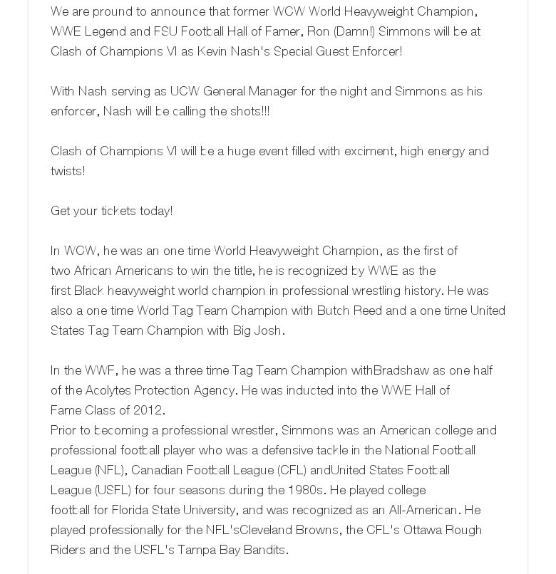 We are pround to announce that former WCW World Heavyweight Champion, WWE Legend and FSU Football Hall of Famer, Ron (Damn!) Simmons will be at Clash of Champions VI as Kevin Nash's Special Guest Enforcer!  With Nash serving as UCW General Manager for the night and Simmons as his enforcer, Nash will be calling the shots!!!  Clash of Champions VI will be a huge event filled with exciment, high energy and twists! Get your tickets today! In WCW, he was an one time World Heavyweight Champion, as the first of two African Americans to win the title, he is recognized by WWE as the first Black heavyweight world champion in professional wrestling history. He was also a one time World Tag Team Champion with Butch Reed and a one time United States Tag Team Champion with Big Josh.  In the WWF, he was a three time Tag Team Champion withBradshaw as one half of the Acolytes Protection Agency. He was inducted into the WWE Hall of Fame Class of 2012.Prior to becoming a professional wrestler, Simmons was an American college and professional football player who was a defensive tackle in the National Football League (NFL), Canadian Football League (CFL) andUnited States Football League (USFL) for four seasons during the 1980s. He played college football for Florida State University, and was recognized as an All-American. He played professionally for the NFL'sCleveland Browns, the CFL's Ottawa Rough Riders and the USFL's Tampa Bay Bandits.