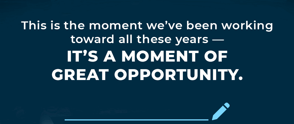 This is the moment we've been working toward all these years -- it's a moment of great opportunity.