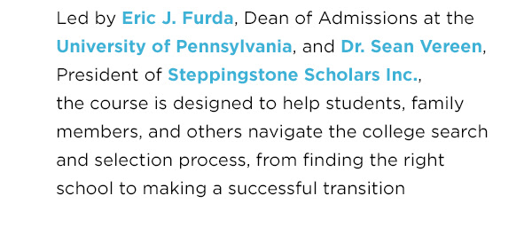 Text: Led by Eric J. Furda, Dean of Admissions at the University of Pennsylvania, and Dr. Sean Vereen, President of Steppingstone Scholars Inc., the course is designed to help students, family members, and others navigate the college search and selection process, from finding the right school to making a successful transition to a college environment. 
