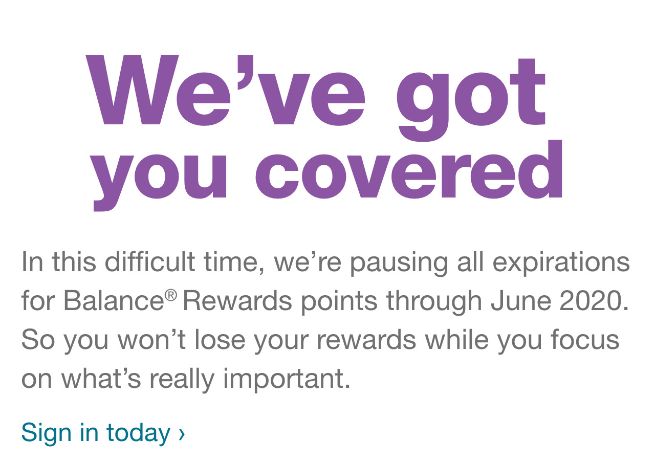 We've got you covered: In this difficult time, we're pausing all expirations for Balance Rewards points through June 2020. So you won't lose your rewards while you focus on what's really important. Sign in today >