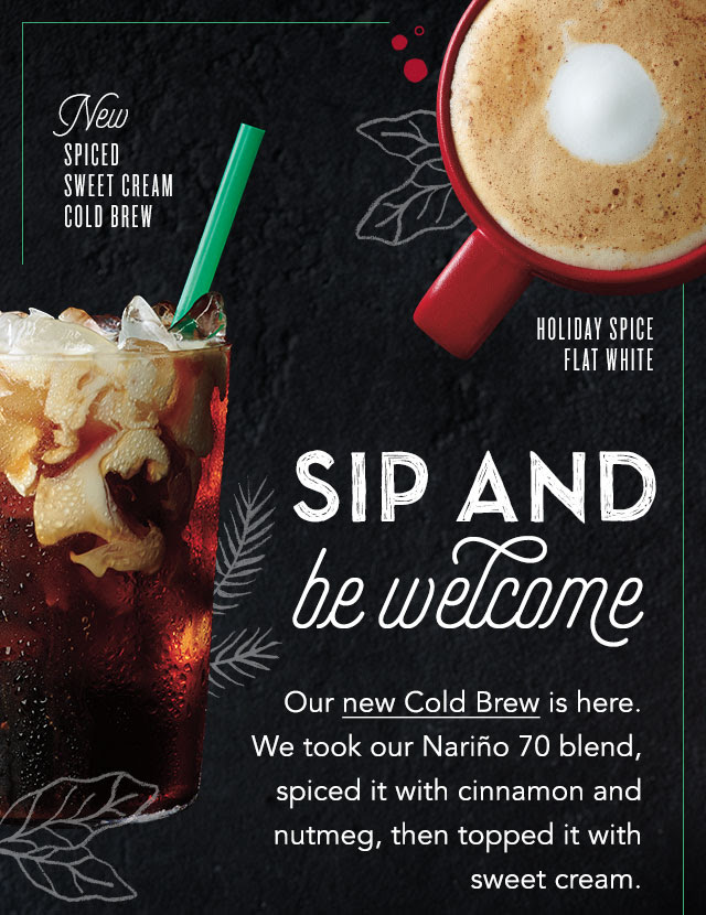 New Spiced Sweet Cream Cold Brew. Holiday Spice Flat White. Sip and be welcome. Our new Cold Brew is here. We took our Nariño 70 Blend, spiced it with cinnamon and nutmeg, then topped it with sweet cream.