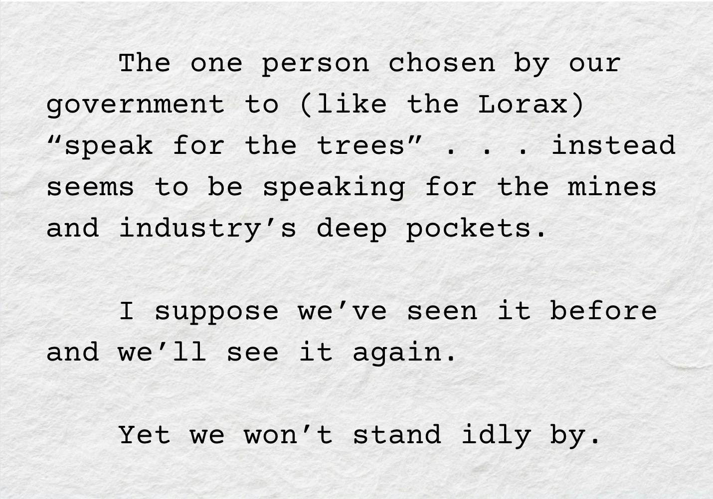 A screenshot of the following text: "The one person chosen by our government to (like the Lorax) “speak for the trees” . . . instead seems to be speaking for the mines and industry’s deep pockets. 	I suppose we’ve seen it before and we’ll see it again. 	Yet we won’t stand idly by. "