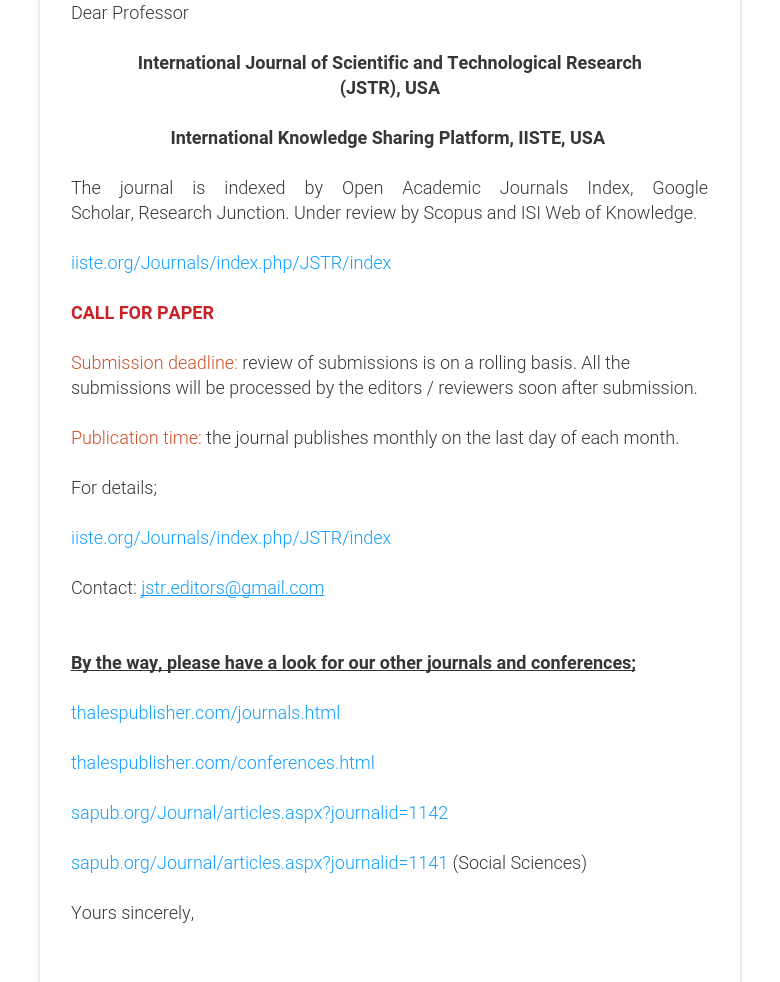 Dear Professor International Journal of Scientific and Technological Research(JSTR), USA International Knowledge Sharing Platform, IISTE, USA  The journal is indexed by Open Academic Journals Index, Google Scholar, Research Junction. Under review by Scopus and ISI Web of Knowledge. iiste.org/Journals/index.php/JSTR/index CALL FOR PAPER Submission deadline: review of submissions is on a rolling basis. All the submissions will be processed by the editors / reviewers soon after submission.  Publication time: the journal publishes monthly on the last day of each month. For details; iiste.org/Journals/index.php/JSTR/index Contact: jstr.editors@gmail.com  By the way, please have a look for our other journals and conferences; thalespublisher.com/journals.html  thalespublisher.com/conferences.html    sapub.org/Journal/articles.aspx?journalid=1142 sapub.org/Journal/articles.aspx?journalid=1141 (Social Sciences) Yours sincerely,