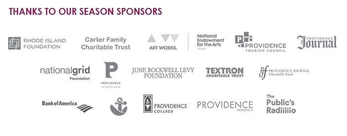Thanks to our season sponsors! Rhode Island Foundation, Carter Family Charitable Trust, National Endowment for the Arts - Art. Works. Providence Tourism Council, Providence Journal, National Grid Foundation, City of Providence, June Rockwell Levy Foundation, Textron Charitable Trust, Providence Journal Charitable Fund, Bank of America, RISCA, Providence College, Providence Monthly, The Public's Radio