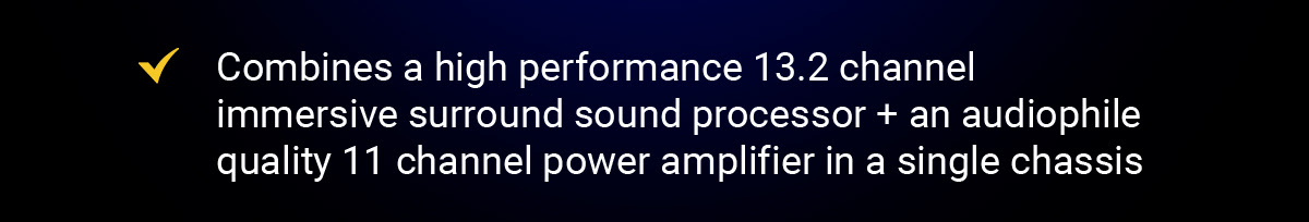 Combines a high performance 13.2 channel immersive surround sound processor + an audiophile quality 11 channel power amplifier in a single chassis