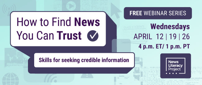 How to Find News You Can Trust. Skills for seeking credible information. Free webinar series. Wednesdays. April 12, 19, and 26. 4pm Eastern Time/1pm Pacific Time.