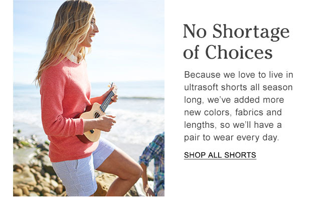 No Shortage of Choices. Because we love to live in ultrasoft shorts all season long, we’ve added more new colors, fabrics and lengths, so we’ll have a pair to wear every day.