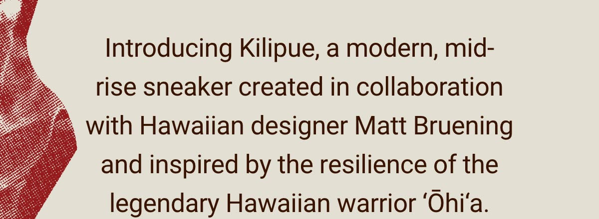 Text. ''Introducing Kilipue, a modern, mid-rise sneaker created in collaboration with Hawaiian designer Matt Bruening and inspired by the resilience of the legendary Hawaiian warrior Ohia.''