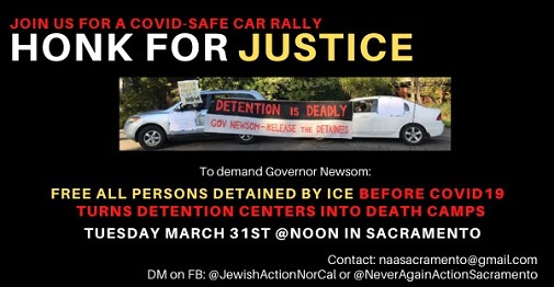 Join us for a COVID-safe car rally: Honk for Justice. To demand Governor Newsom free all persons detained by ICE before COVID-19 turns detention centers into death camps. Tuesday March 31st at noon in Sacramento. Contact: naasacramento@gmail.com; DM on FB: @JewishActionNorCal or @NeverAgainActionSacramento