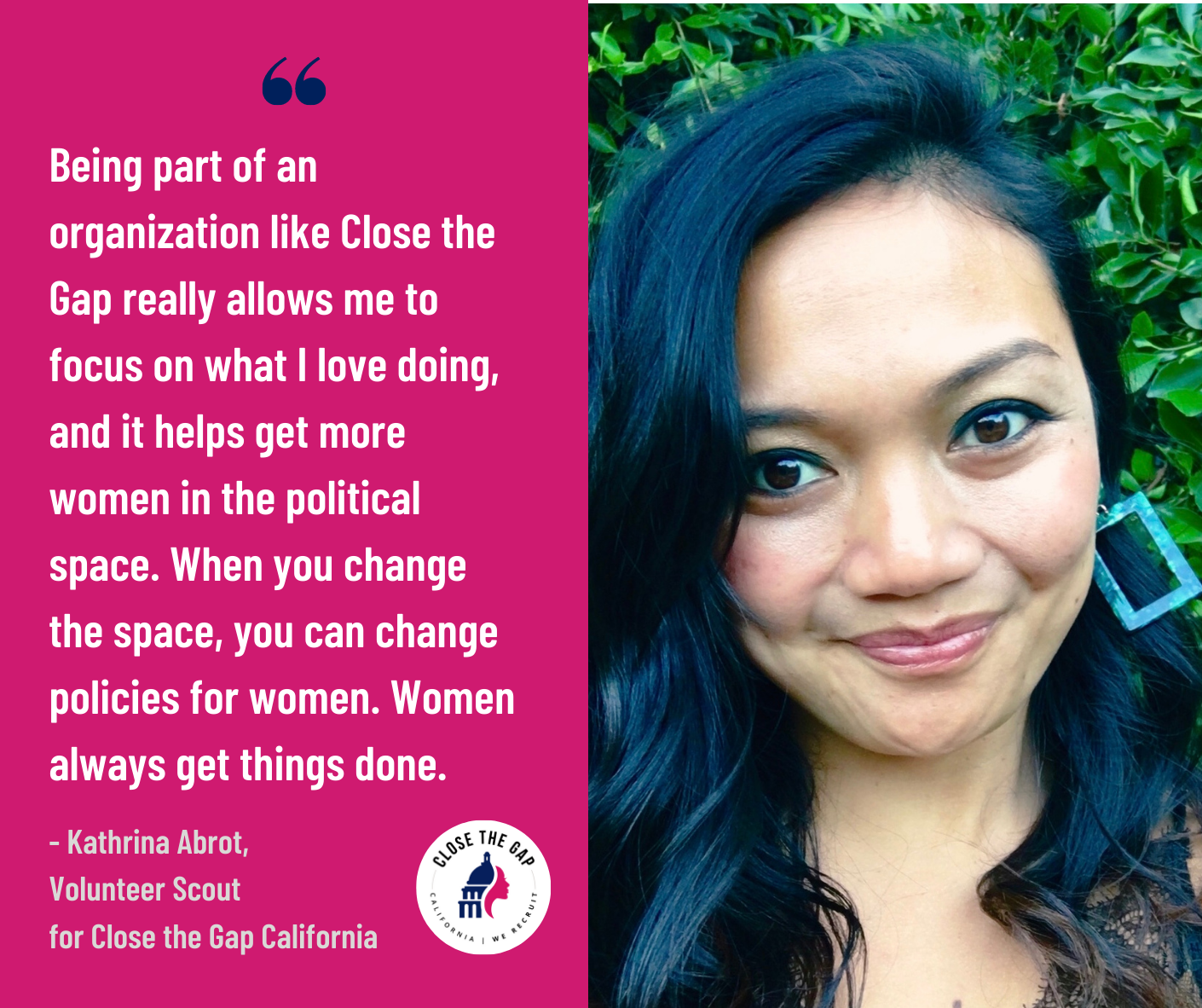 ''Being part of an organization like Close the Gap really allows me to focus on what I love doing, and it helps get more women in the political space. When you change the space, you can change policies for women. Women always get things done.''  - Volunteer Scout Kathrina Abrot