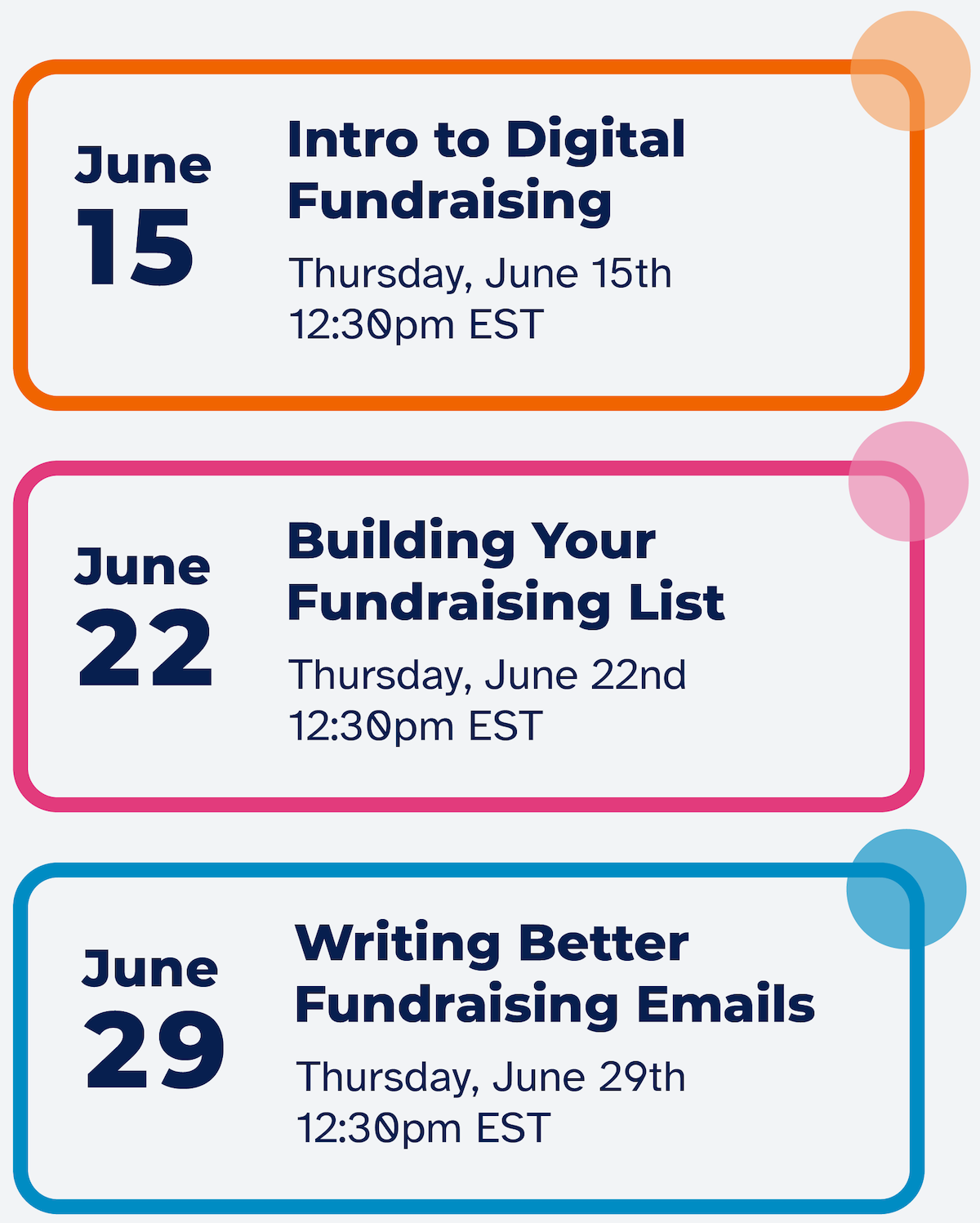 • June 15: Intro to Digital Fundraising. Thursday, June 15th 12:30pm EST. • June 22: Building Your Fundraising List. Thursday, June 22nd 12:30pm EST. • June 29: Writing Better Fundraising Emails. Thursday, June 29th 12:30pm EST.