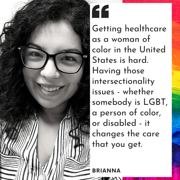 Brianna, a woman with curly black hair and black glasses and text: Getting healthcare as a woman of color in the US is hard. Having those intersectionality issues -
whether somebody is LGBT, a person of color, or disabled - it changes the care that you get.