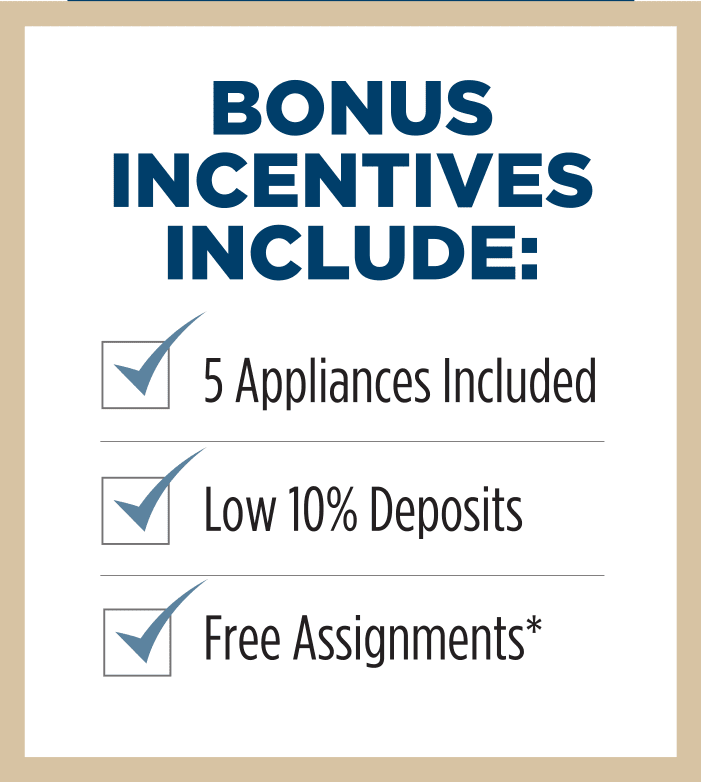 Bonus Incentives Include: 5 Appliances Included Low 10% Deposits Free Assignments*