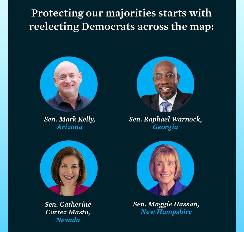 Protecting our majorities starts with reelecting Democrats across the map: Sens. Mark Kelly (AZ), Raphael Warnock (GA), Catherine Cortez Masto (NV), Maggie Hassan (NH).